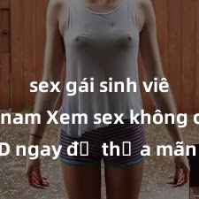 sex gái sinh viên việt nam Xem sex không che HD ngay để thỏa mãn cơn khát tình dục của bạn! Video chất lượng cao, cảnh quay rõ nét, sẽ khiến bạn không thể rời mắt! Hãy trải nghiệm ngay!