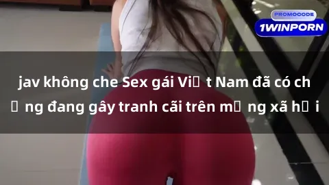 jav không che Sex gái Việt Nam đã có chồng đang gây tranh cãi trên mạng xã hội