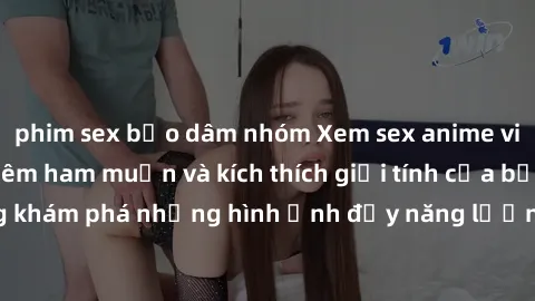 phim sex bạo dâm nhóm Xem sex anime vietsub giúp tăng thêm ham muốn và kích thích giới tính của bạn, cùng khám phá những hình ảnh đầy năng lượng và cuốn hút ngay hôm nay!