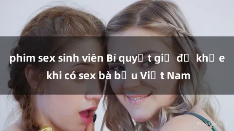 phim sex sinh viên Bí quyết giữ đề khỏe khi có sex bà bầu Việt Nam
