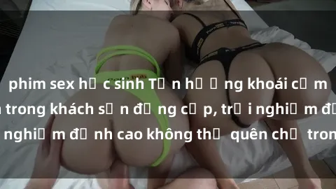 phim sex học sinh Tận hưởng khoái cảm với sex sinh viên trong khách sạn đẳng cấp, trải nghiệm đỉnh cao không thể quên chỉ trong chớp mắt