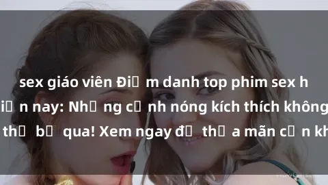 sex giáo viên Điểm danh top phim sex học sinh hot nhất hiện nay: Những cảnh nóng kích thích không thể bỏ qua! Xem ngay để thỏa mãn cơn khát tình trên màn ảnh!