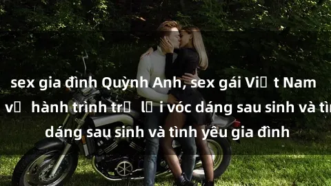 sex gia đình Quỳnh Anh, sex gái Việt Nam có con, chia sẻ về hành trình trở lại vóc dáng sau sinh và tình yêu gia đình
