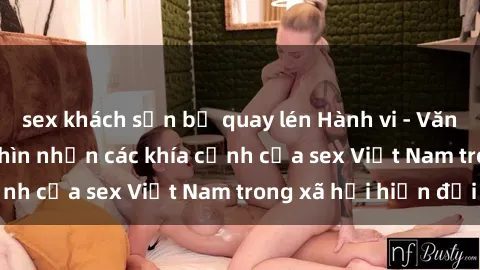 sex khách sạn bị quay lén Hành vi - Văn hóa - Giới tính: Nhìn nhận các khía cạnh của sex Việt Nam trong xã hội hiện đại