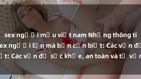 sex người mẫu việt nam Những thông tin quan trọng về sex người lớn mà bạn cần biết: Các vấn đề sức khỏe, an toàn và tư vấn tâm lý