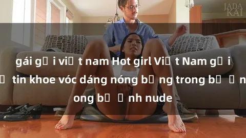 gái gọi việt nam Hot girl Việt Nam gợi cảm tự tin khoe vóc dáng nóng bỏng trong bộ ảnh nude