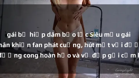 gái bị hiếp dâm bạo lực Siêu mẫu gái nóng bỏng khỏa thân khiến fan phát cuồng, hút mắt với đường cong hoàn hảo và vẻ đẹp gợi cảm không thể chối từ.