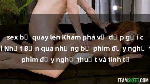 sex bị quay lén Khám phá vẻ đẹp gợi cảm của sex gái Nhật Bản qua những bộ phim đầy nghệ thuật và tinh tế