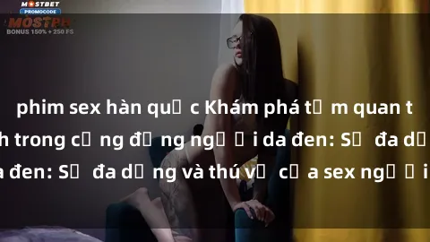 phim sex hàn quốc Khám phá tầm quan trọng của giới tính trong cộng đồng người da đen: Sự đa dạng và thú vị của sex người da đen
