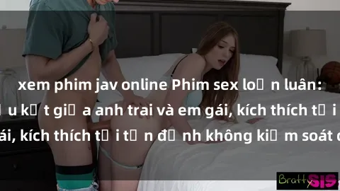 xem phim jav online Phim sex loạn luân: Cuộc tình đầy cấu kết giữa anh trai và em gái, kích thích tới tận đỉnh không kiểm soát được