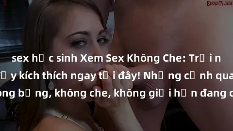 sex học sinh Xem Sex Không Che: Trải nghiệm mới lạ và đầy kích thích ngay tại đây! Những cảnh quay nóng bỏng, không che, không giới hạn đang chờ đón bạn. Đừng bỏ lỡ!