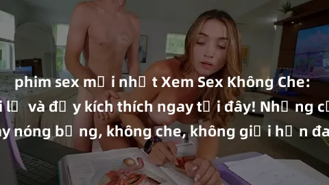 phim sex mới nhất Xem Sex Không Che: Trải nghiệm mới lạ và đầy kích thích ngay tại đây! Những cảnh quay nóng bỏng, không che, không giới hạn đang chờ đón bạn. Đừng bỏ lỡ!