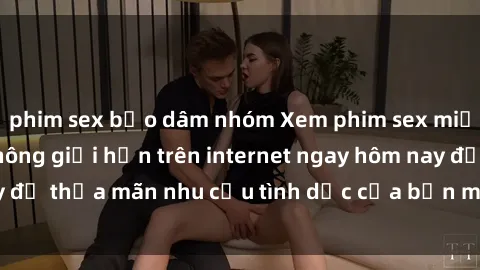 phim sex bạo dâm nhóm Xem phim sex miễn phí hoàn toàn không giới hạn trên internet ngay hôm nay để thỏa mãn nhu cầu tình dục của bạn mà không tốn chi phí.