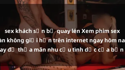 sex khách sạn bị quay lén Xem phim sex miễn phí hoàn toàn không giới hạn trên internet ngay hôm nay để thỏa mãn nhu cầu tình dục của bạn mà không tốn chi phí.