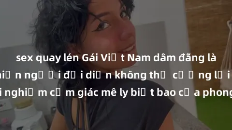 sex quay lén Gái Việt Nam dâm đãng làm tình say đắm, khiến người đối diện không thể cưỡng lại được. Hãy trải nghiệm cảm giác mê ly biết bao của phong cách yêu đương đậm chất dân tộc!