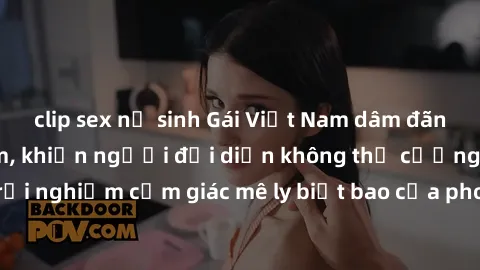 clip sex nữ sinh Gái Việt Nam dâm đãng làm tình say đắm, khiến người đối diện không thể cưỡng lại được. Hãy trải nghiệm cảm giác mê ly biết bao của phong cách yêu đương đậm chất dân tộc!