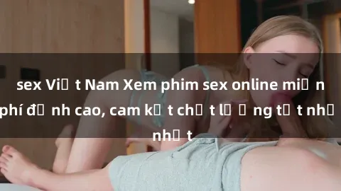 sex Việt Nam Xem phim sex online miễn phí đỉnh cao, cam kết chất lượng tốt nhất