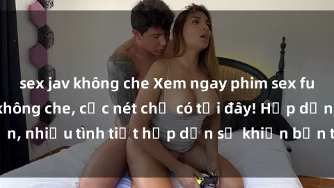 sex jav không che Xem ngay phim sex full HD đỉnh cao, không che, cực nét chỉ có tại đây! Hấp dẫn, nhiều tình tiết hấp dẫn sẽ khiến bạn thỏa mãn đắm say.