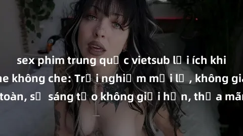 sex phim trung quốc vietsub lợi ích khi tham gia sex online không che: Trải nghiệm mới lạ, không gian an toàn, sự sáng tạo không giới hạn, thỏa mãn nhu cầu tình dục của bạn.