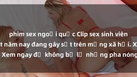 phim sex ngoại quốc Clip sex sinh viên mới nhất hot nhất năm nay đang gây sốt trên mạng xã hội. Xem ngay để không bỏ lỡ những pha nóng không thể bỏ qua!
