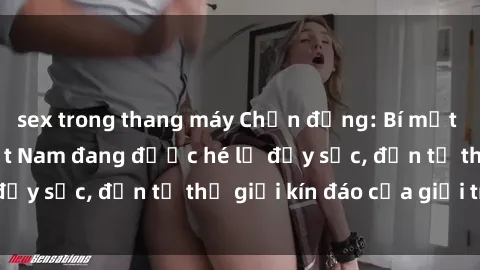 sex trong thang máy Chấn động: Bí mật về sex nữ sinh Việt Nam đang được hé lộ đầy sốc, đến từ thế giới kín đáo của giới trẻ.