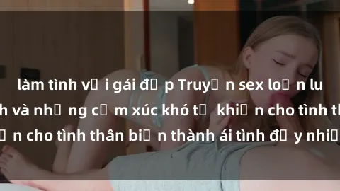 làm tình với gái đẹp Truyện sex loạn luân: Bí mật gia đình và những cảm xúc khó tả khiến cho tình thân biến thành ái tình đầy nhiệt huyết