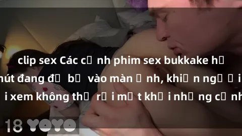 clip sex Các cảnh phim sex bukkake hấp dẫn và đầy sức hút đang đổ bộ vào màn ảnh, khiến người xem không thể rời mắt khỏi những cảnh quay đầy kích thích.