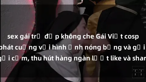 sex gái trẻ đẹp không che Gái Việt cosplay sexy khiến fan phát cuồng với hình ảnh nóng bỏng và gợi cảm, thu hút hàng ngàn lượt like và share trên mạng xã hội.