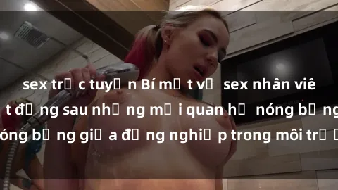 sex trực tuyến Bí mật về sex nhân viên văn phòng: Sự thật đằng sau những mối quan hệ nóng bỏng giữa đồng nghiệp trong môi trường làm việc.