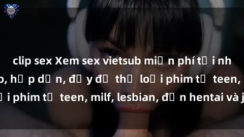 clip sex Xem sex vietsub miễn phí tại nhà, độ phân giải cao, hấp dẫn, đầy đủ thể loại phim từ teen, milf, lesbian, đến hentai và jav.