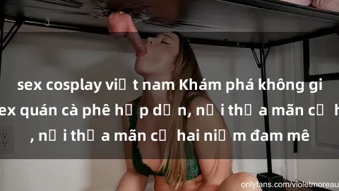 sex cosplay việt nam Khám phá không gian độc đáo tại sex quán cà phê hấp dẫn, nơi thỏa mãn cả hai niềm đam mê