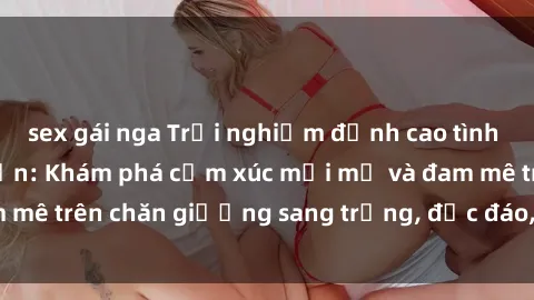 sex gái nga Trải nghiệm đỉnh cao tình yêu tại sex khách sạn: Khám phá cảm xúc mới mẻ và đam mê trên chăn giường sang trọng, độc đáo, không giới hạn.