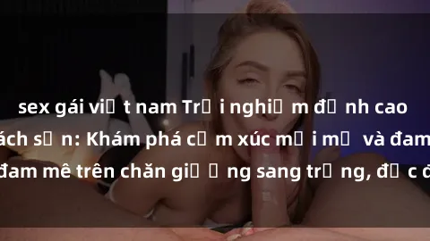 sex gái việt nam Trải nghiệm đỉnh cao tình yêu tại sex khách sạn: Khám phá cảm xúc mới mẻ và đam mê trên chăn giường sang trọng, độc đáo, không giới hạn.