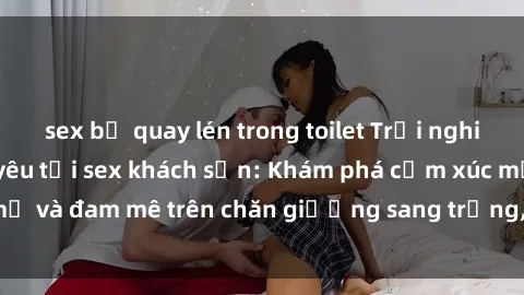 sex bị quay lén trong toilet Trải nghiệm đỉnh cao tình yêu tại sex khách sạn: Khám phá cảm xúc mới mẻ và đam mê trên chăn giường sang trọng, độc đáo, không giới hạn.