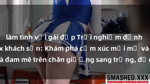 làm tình với gái đẹp Trải nghiệm đỉnh cao tình yêu tại sex khách sạn: Khám phá cảm xúc mới mẻ và đam mê trên chăn giường sang trọng, độc đáo, không giới hạn.