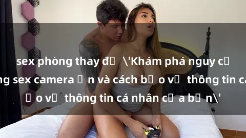 sex phòng thay đồ 'Khám phá nguy cơ của việc sử dụng sex camera ẩn và cách bảo vệ thông tin cá nhân của bạn'