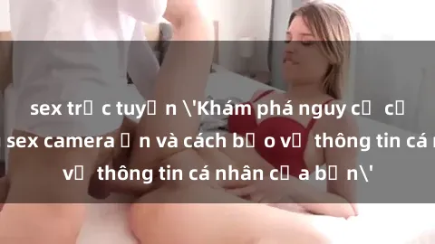 sex trực tuyến 'Khám phá nguy cơ của việc sử dụng sex camera ẩn và cách bảo vệ thông tin cá nhân của bạn'