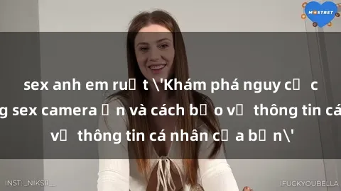 sex anh em ruột 'Khám phá nguy cơ của việc sử dụng sex camera ẩn và cách bảo vệ thông tin cá nhân của bạn'