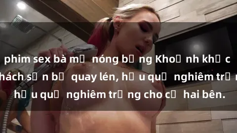 phim sex bà mẹ nóng bỏng Khoảnh khắc đáng buồn: Sex khách sạn bị quay lén, hậu quả nghiêm trọng cho cả hai bên.