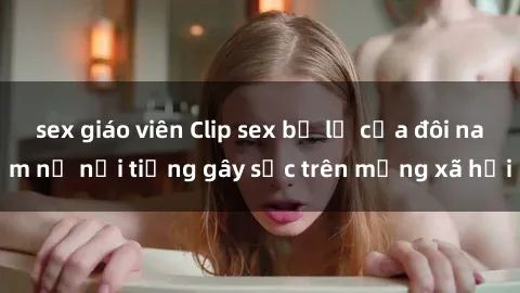 sex giáo viên Clip sex bị lộ của đôi nam nữ nổi tiếng gây sốc trên mạng xã hội