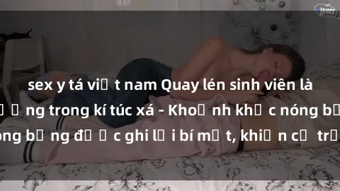 sex y tá việt nam Quay lén sinh viên làm tình ngay trên giường trong kí túc xá - Khoảnh khắc nóng bỏng được ghi lại bí mật, khiến cả trường học xôn xao.