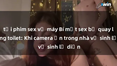 tải phim sex về máy Bí mật sex bị quay lén trong toilet: Khi camera ẩn trong nhà vệ sinh lộ diện