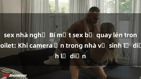 sex nhà nghỉ Bí mật sex bị quay lén trong toilet: Khi camera ẩn trong nhà vệ sinh lộ diện
