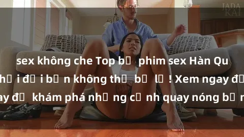 sex không che Top bộ phim sex Hàn Quốc hot nhất mọi thời đại bạn không thể bỏ lỡ! Xem ngay để khám phá những cảnh quay nóng bỏng, đầy nghẹt thở!