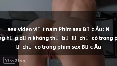 sex video việt nam Phim sex Bắc Âu: Những cảnh nóng hấp dẫn không thể bỏ lỡ chỉ có trong phim sex Bắc Âu
