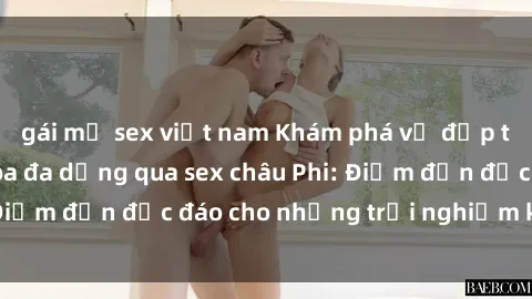 gái mỹ sex việt nam Khám phá vẻ đẹp tự nhiên và văn hóa đa dạng qua sex châu Phi: Điểm đến độc đáo cho những trải nghiệm khó quên