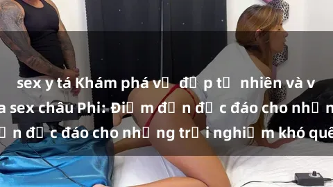 sex y tá Khám phá vẻ đẹp tự nhiên và văn hóa đa dạng qua sex châu Phi: Điểm đến độc đáo cho những trải nghiệm khó quên
