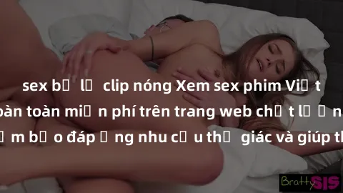 sex bị lộ clip nóng Xem sex phim Việt Nam không che hoàn toàn miễn phí trên trang web chất lượng cao. Đảm bảo đáp ứng nhu cầu thị giác và giúp thỏa mãn mong muốn của bạn.