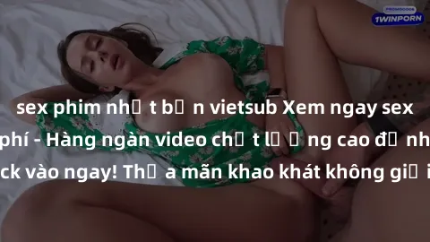 sex phim nhật bản vietsub Xem ngay sex jav full HD miễn phí - Hàng ngàn video chất lượng cao đỉnh cao chỉ cần click vào ngay! Thỏa mãn khao khát không giới hạn, đón chờ những trải nghiệm mới lạ!