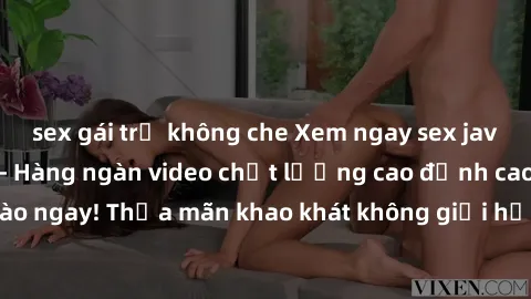 sex gái trẻ không che Xem ngay sex jav full HD miễn phí - Hàng ngàn video chất lượng cao đỉnh cao chỉ cần click vào ngay! Thỏa mãn khao khát không giới hạn, đón chờ những trải nghiệm mới lạ!